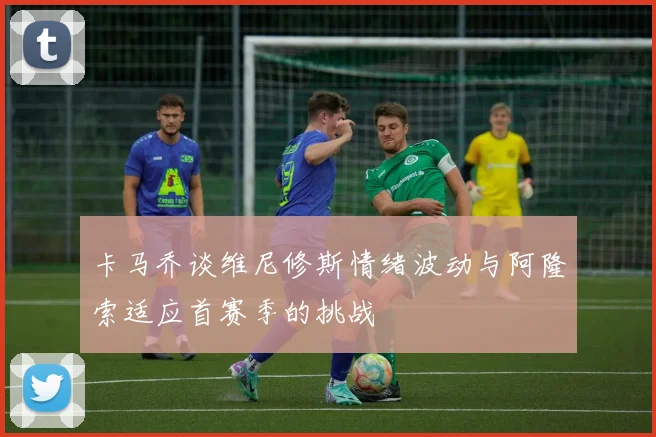 卡马乔谈维尼修斯情绪波动与阿隆索适应首赛季的挑战