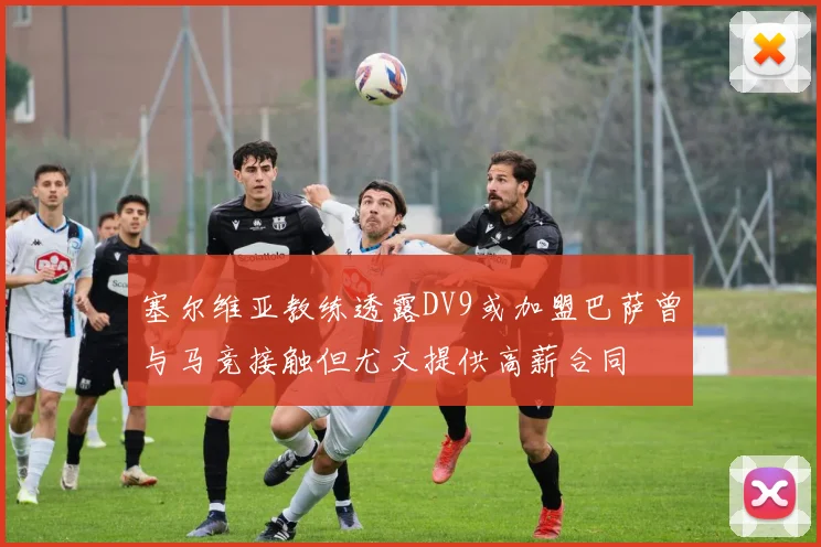 塞尔维亚教练透露DV9或加盟巴萨曾与马竞接触但尤文提供高薪合同