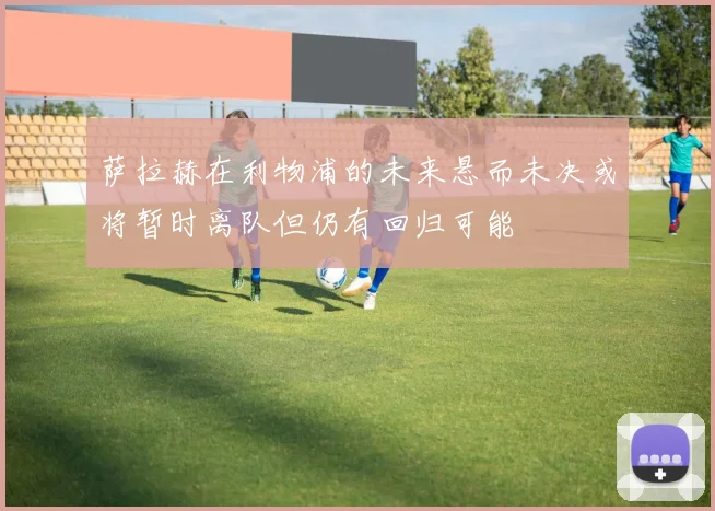 萨拉赫在利物浦的未来悬而未决或将暂时离队但仍有回归可能