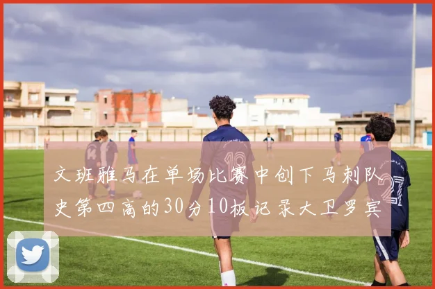 文班雅马在单场比赛中创下马刺队史第四高的30分10板记录大卫罗宾逊仍保持最多记录