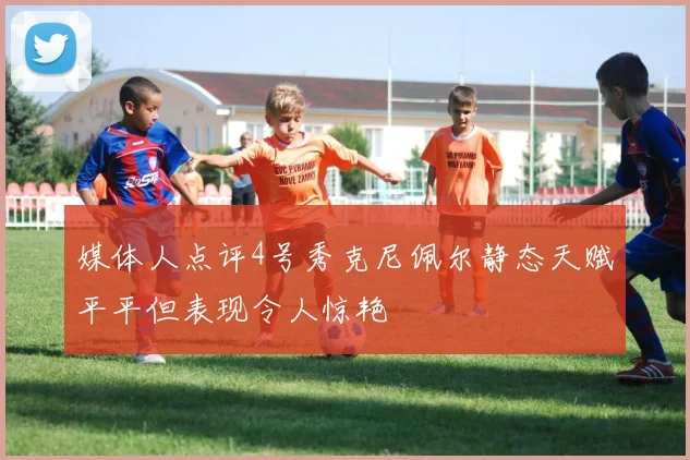 媒体人点评4号秀克尼佩尔静态天赋平平但表现令人惊艳