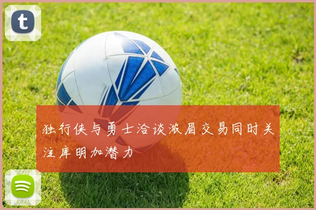 独行侠与勇士洽谈浓眉交易同时关注库明加潜力