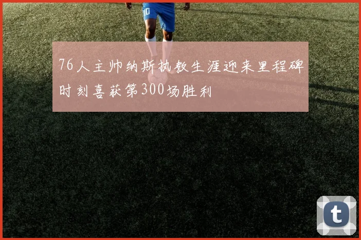 76人主帅纳斯执教生涯迎来里程碑时刻喜获第300场胜利