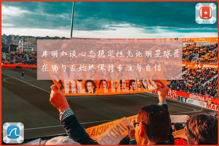库明加谈心态稳定性无论明星球员在场与否始终保持专注与自信