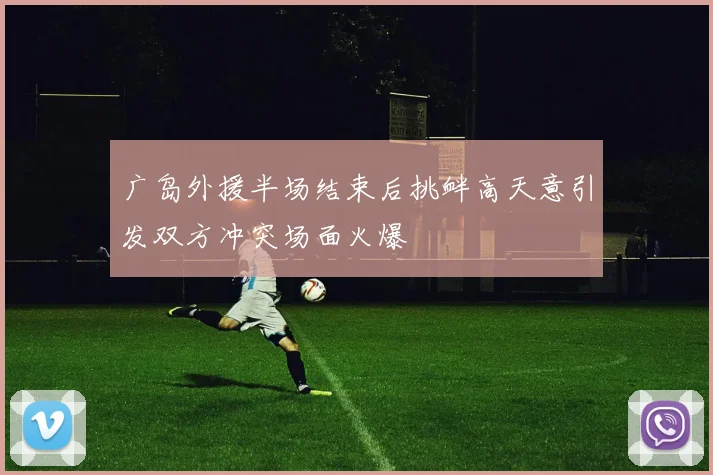 广岛外援半场结束后挑衅高天意引发双方冲突场面火爆