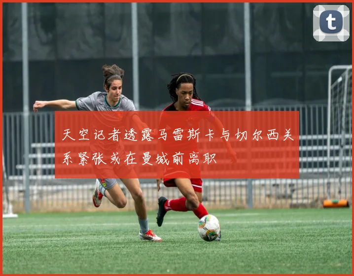天空记者透露马雷斯卡与切尔西关系紧张或在曼城前离职