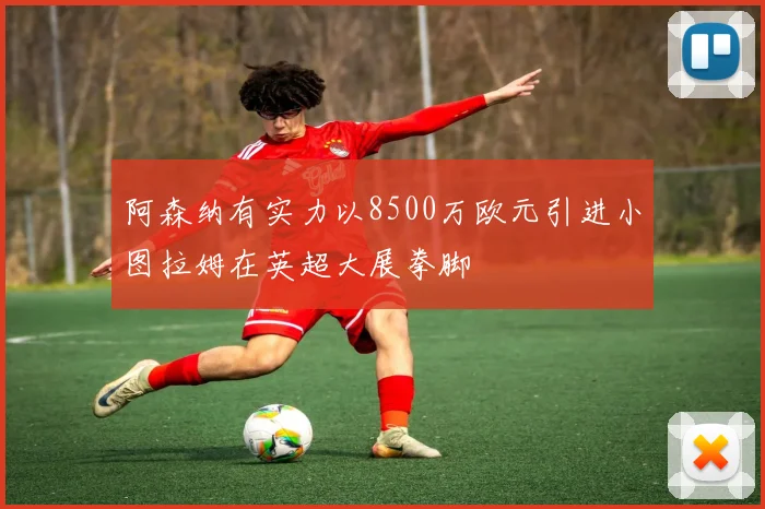 阿森纳有实力以8500万欧元引进小图拉姆在英超大展拳脚