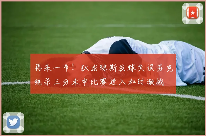 再来一节！狄龙琼斯发球失误芬克绝杀三分未中比赛进入加时激战