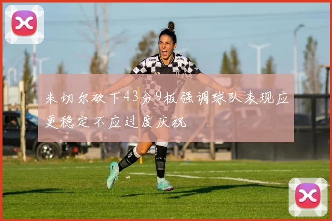 米切尔砍下43分9板强调球队表现应更稳定不应过度庆祝