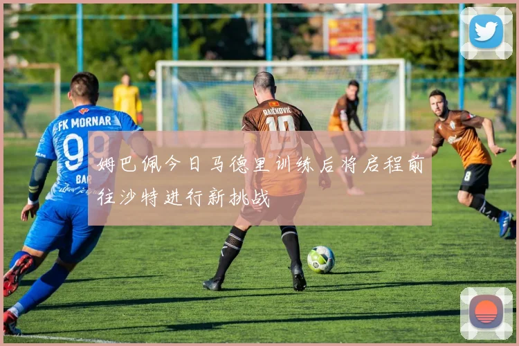 姆巴佩今日马德里训练后将启程前往沙特进行新挑战