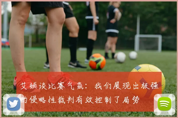 艾顿谈比赛气氛：我们展现出极强的侵略性裁判有效控制了局势