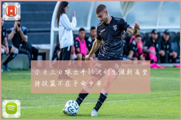 小卡三分球出手16次创生涯新高坚持投篮不在乎命中率