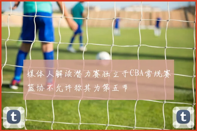 媒体人解读潜力赛独立于CBA常规赛篮协不允许称其为第五节