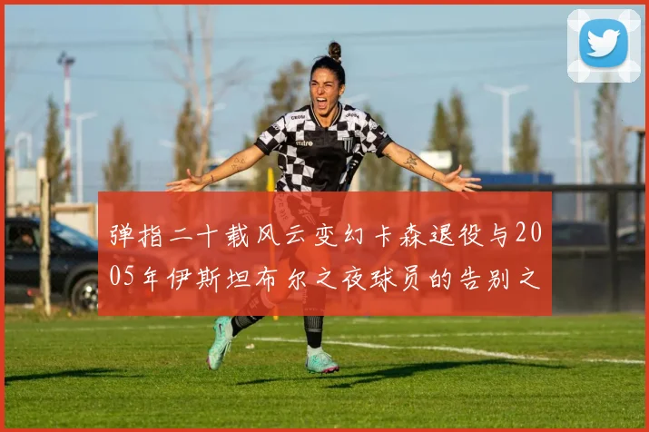 弹指二十载风云变幻卡森退役与2005年伊斯坦布尔之夜球员的告别之路