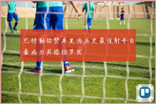 巴特勒称赞库里为历史最佳射手自豪成为其搭档罗宾