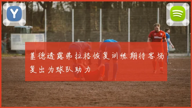 基德透露弗拉格恢复训练期待客场复出为球队助力