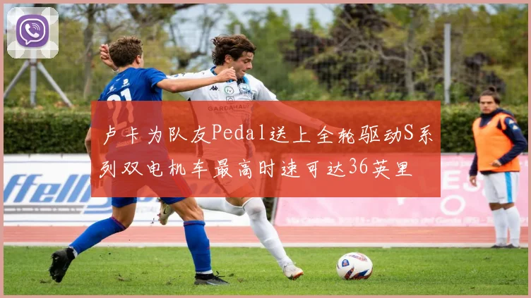 卢卡为队友Pedal送上全轮驱动S系列双电机车最高时速可达36英里