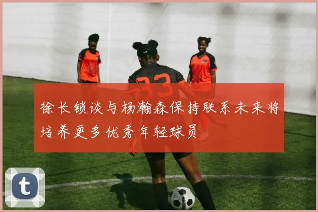 徐长锁谈与杨瀚森保持联系未来将培养更多优秀年轻球员
