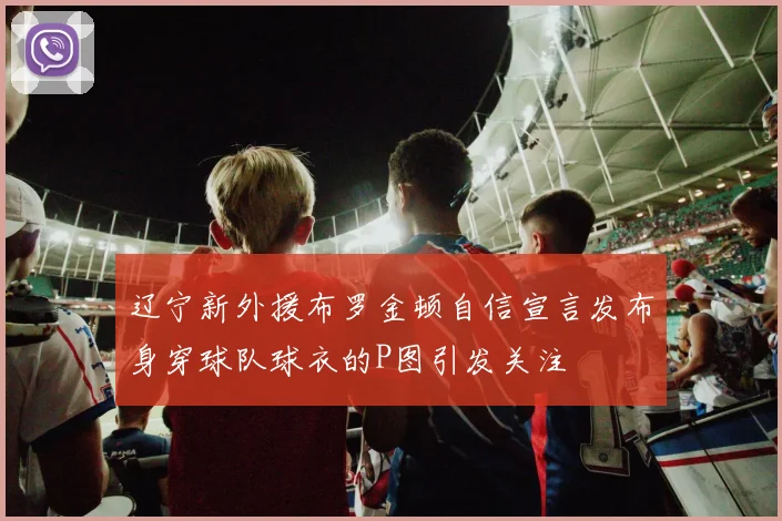 辽宁新外援布罗金顿自信宣言发布身穿球队球衣的P图引发关注